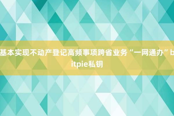 基本实现不动产登记高频事项跨省业务“一网通办”bitpie私钥