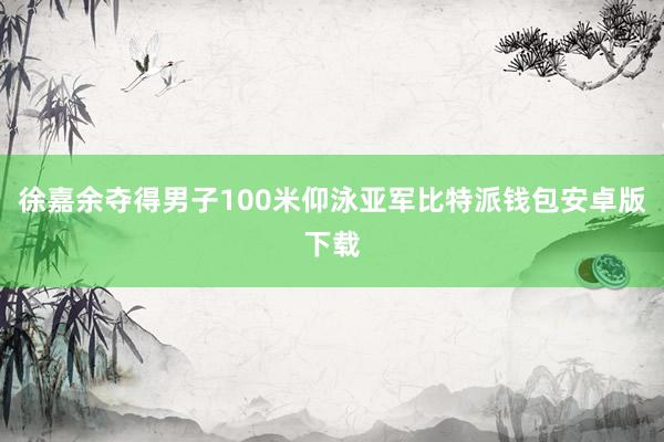 徐嘉余夺得男子100米仰泳亚军比特派钱包安卓版下载