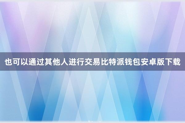 也可以通过其他人进行交易比特派钱包安卓版下载