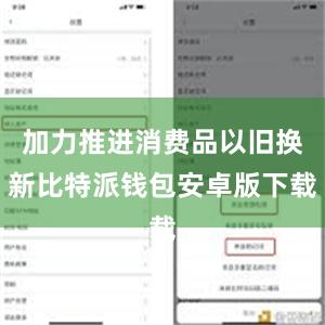 加力推进消费品以旧换新比特派钱包安卓版下载